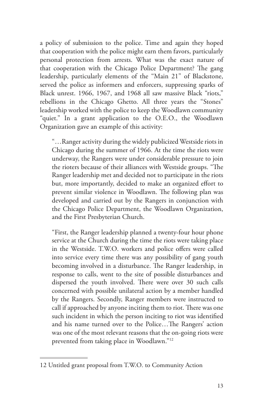2 policy of submission o the police. Time and again they hoped that cooperation with the police might earn them favors, particularly personal protection from arrests. What was the exact nature of that cooperation with the Chicago Police Department? ‘The gang leadership, parcicularly elements of the “Main 21 of Blackstone, served the police as informers and enforcers, suppressing sparks of Black unrest. 1966, 1967, and 1968 all saw massive Black “riors,” rebellions in the Chicago Gherto. All three years the “Stones” leadership worked with the police to keep the Woodlawn community “quiec” In a geant application to the O.EO., the Woodlawn Organization gave an example of this activity: Ranger activity during the widely publicized Westside riots in Chicago during the summer of 1966. At the time the riots were undervay, the Rangers were under considerable pressure to join the rioters because of their alliances with Westside groups. “The Ranger leadership met and decided nor o participate in the riots but, more importanly, decided to make an organized effort o prevent developed and carried out by the Rangers in conjunction with the Chicago Police Department, the Woodlawn Organization, and the First Presbyterian Church. “First, the Ranger leadership planned a awenty-four hour phone service at the Church during the time the riots were taking place in the Westside. T-W.O. workers and police offers were called into service every time there was any possibilcy of gang youth becoming involved in a disurbance. The Ranger leadership, in response to calls, went to the site of possible disturbances and dispersed the youth involved. ‘There were over 30 such calls concerned with possible unilareral action by a member handled by the Rangers. Secondly, Ranger members were instructed to allif approached by anyone inciting them to ror. There was one such incident in which the person inciring to riot was idencified and his name turned over to the Police... The Rangers’ action was one of the most relevant reasons that the on-going riots were prevented from taking place in Woodlawn.™ 12 Uniited grant proposal from TV.O. to Communicy Action